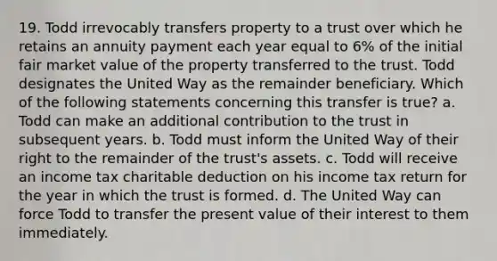 19. Todd irrevocably transfers property to a trust over which he retains an annuity payment each year equal to 6% of the initial fair market value of the property transferred to the trust. Todd designates the United Way as the remainder beneficiary. Which of the following statements concerning this transfer is true? a. Todd can make an additional contribution to the trust in subsequent years. b. Todd must inform the United Way of their right to the remainder of the trust's assets. c. Todd will receive an income tax charitable deduction on his income tax return for the year in which the trust is formed. d. The United Way can force Todd to transfer the present value of their interest to them immediately.