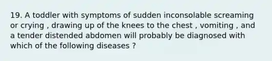 19. A toddler with symptoms of sudden inconsolable screaming or crying , drawing up of the knees to the chest , vomiting , and a tender distended abdomen will probably be diagnosed with which of the following diseases ?