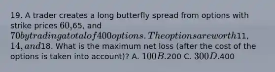 19. A trader creates a long butterfly spread from options with strike prices 60,65, and 70 by trading a total of 400 options. The options are worth11, 14, and18. What is the maximum net loss (after the cost of the options is taken into account)? A. 100 B.200 C. 300 D.400