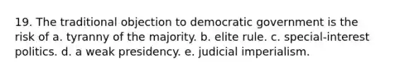 19. The traditional objection to democratic government is the risk of a. tyranny of the majority. b. elite rule. c. special-interest politics. d. a weak presidency. e. judicial imperialism.