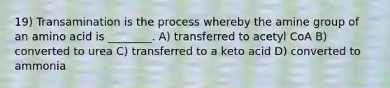 19) Transamination is the process whereby the amine group of an amino acid is ________. A) transferred to acetyl CoA B) converted to urea C) transferred to a keto acid D) converted to ammonia