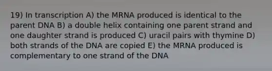 19) In transcription A) the MRNA produced is identical to the parent DNA B) a double helix containing one parent strand and one daughter strand is produced C) uracil pairs with thymine D) both strands of the DNA are copied E) the MRNA produced is complementary to one strand of the DNA