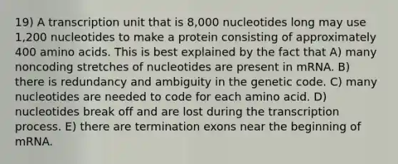 19) A transcription unit that is 8,000 nucleotides long may use 1,200 nucleotides to make a protein consisting of approximately 400 amino acids. This is best explained by the fact that A) many noncoding stretches of nucleotides are present in mRNA. B) there is redundancy and ambiguity in the genetic code. C) many nucleotides are needed to code for each amino acid. D) nucleotides break off and are lost during the transcription process. E) there are termination exons near the beginning of mRNA.