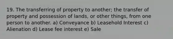 19. The transferring of property to another; the transfer of property and possession of lands, or other things, from one person to another. a) Conveyance b) Leasehold Interest c) Alienation d) Lease fee interest e) Sale