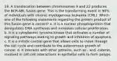 19. A translocation between chromosomes 9 and 22 produces the BCR-ABL fusion gene. This is the transforming event in 90% of individuals with chronic myelogenous leukemia (CML). Which one of the following statements regarding the protein product of this fusion gene is correct? a. It is a nuclear phosphoprotein that deregulates DNA syntheses and increases cellular proliferation. b. It is a cytoplasmic tyrosine kinase that activates a number of signaling pathways leading to growth and inhibition of apoptosis. c. It is a mitotic control gene that allows cells to move through the cell cycle and contribute to the autonomous growth of cancer. d. It interacts with other proteins, such as - and -catenin, involved in cell-cell interactions in epithelial cells to form polyps.