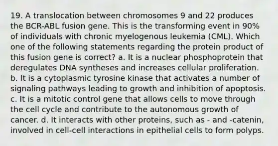 19. A translocation between chromosomes 9 and 22 produces the BCR-ABL fusion gene. This is the transforming event in 90% of individuals with chronic myelogenous leukemia (CML). Which one of the following statements regarding the protein product of this fusion gene is correct? a. It is a nuclear phosphoprotein that deregulates DNA syntheses and increases cellular proliferation. b. It is a cytoplasmic tyrosine kinase that activates a number of signaling pathways leading to growth and inhibition of apoptosis. c. It is a mitotic control gene that allows cells to move through the cell cycle and contribute to the autonomous growth of cancer. d. It interacts with other proteins, such as - and -catenin, involved in cell-cell interactions in epithelial cells to form polyps.