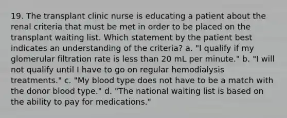 19. The transplant clinic nurse is educating a patient about the renal criteria that must be met in order to be placed on the transplant waiting list. Which statement by the patient best indicates an understanding of the criteria? a. "I qualify if my glomerular filtration rate is less than 20 mL per minute." b. "I will not qualify until I have to go on regular hemodialysis treatments." c. "My blood type does not have to be a match with the donor blood type." d. "The national waiting list is based on the ability to pay for medications."