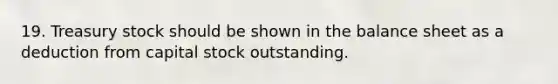 19. Treasury stock should be shown in the balance sheet as a deduction from capital stock outstanding.