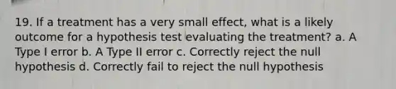 19. If a treatment has a very small effect, what is a likely outcome for a hypothesis test evaluating the treatment? a. A Type I error b. A Type II error c. Correctly reject the null hypothesis d. Correctly fail to reject the null hypothesis