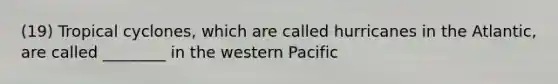 (19) Tropical cyclones, which are called hurricanes in the Atlantic, are called ________ in the western Pacific