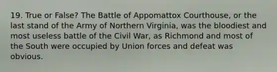 19. True or False? The Battle of Appomattox Courthouse, or the last stand of the Army of Northern Virginia, was <a href='https://www.questionai.com/knowledge/k7oXMfj7lk-the-blood' class='anchor-knowledge'>the blood</a>iest and most useless battle of the Civil War, as Richmond and most of the South were occupied by Union forces and defeat was obvious.