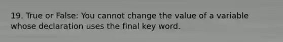 19. True or False: You cannot change the value of a variable whose declaration uses the final key word.