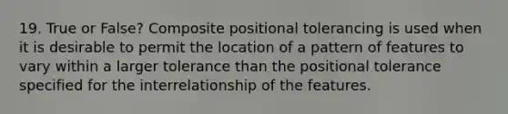 19. True or False? Composite positional tolerancing is used when it is desirable to permit the location of a pattern of features to vary within a larger tolerance than the positional tolerance specified for the interrelationship of the features.