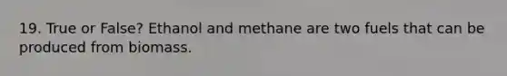 19. True or False? Ethanol and methane are two fuels that can be produced from biomass.