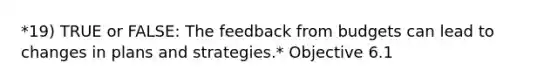 *19) TRUE or FALSE: The feedback from budgets can lead to changes in plans and strategies.* Objective 6.1