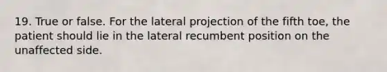 19. True or false. For the lateral projection of the fifth toe, the patient should lie in the lateral recumbent position on the unaffected side.