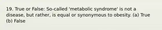 19. True or False: So-called 'metabolic syndrome' is not a disease, but rather, is equal or synonymous to obesity. (a) True (b) False