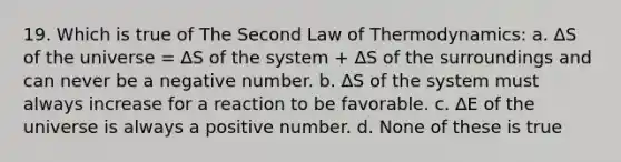 19. Which is true of The Second Law of Thermodynamics: a. ∆S of the universe = ∆S of the system + ∆S of the surroundings and can never be a negative number. b. ∆S of the system must always increase for a reaction to be favorable. c. ∆E of the universe is always a positive number. d. None of these is true