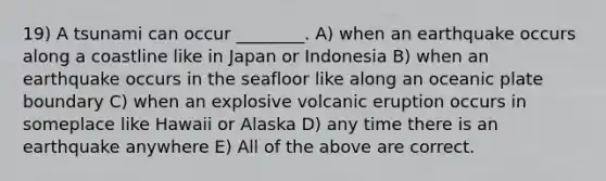 19) A tsunami can occur ________. A) when an earthquake occurs along a coastline like in Japan or Indonesia B) when an earthquake occurs in the seafloor like along an oceanic plate boundary C) when an explosive volcanic eruption occurs in someplace like Hawaii or Alaska D) any time there is an earthquake anywhere E) All of the above are correct.