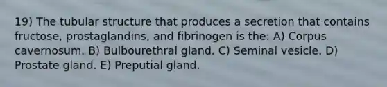 19) The tubular structure that produces a secretion that contains fructose, prostaglandins, and fibrinogen is the: A) Corpus cavernosum. B) Bulbourethral gland. C) Seminal vesicle. D) Prostate gland. E) Preputial gland.