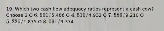 19. Which two cash flow adequacy ratios represent a cash cow? Choose 2 O 6,991/5,486 O 4,510/4,932 O 7,589/9,210 O 5,220/1,875 O 8,091/9,374