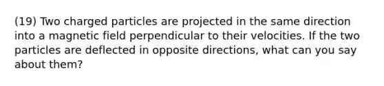 (19) Two charged particles are projected in the same direction into a magnetic field perpendicular to their velocities. If the two particles are deflected in opposite directions, what can you say about them?