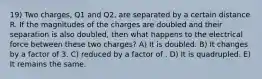 19) Two charges, Q1 and Q2, are separated by a certain distance R. If the magnitudes of the charges are doubled and their separation is also doubled, then what happens to the electrical force between these two charges? A) It is doubled. B) It changes by a factor of 3. C) reduced by a factor of . D) It is quadrupled. E) It remains the same.