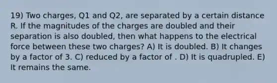 19) Two charges, Q1 and Q2, are separated by a certain distance R. If the magnitudes of the charges are doubled and their separation is also doubled, then what happens to the electrical force between these two charges? A) It is doubled. B) It changes by a factor of 3. C) reduced by a factor of . D) It is quadrupled. E) It remains the same.