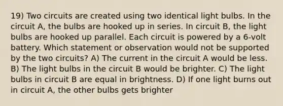 19) Two circuits are created using two identical light bulbs. In the circuit A, the bulbs are hooked up in series. In circuit B, the light bulbs are hooked up parallel. Each circuit is powered by a 6-volt battery. Which statement or observation would not be supported by the two circuits? A) The current in the circuit A would be less. B) The light bulbs in the circuit B would be brighter. C) The light bulbs in circuit B are equal in brightness. D) If one light burns out in circuit A, the other bulbs gets brighter