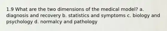 1.9 What are the two dimensions of the medical model? a. diagnosis and recovery b. statistics and symptoms c. biology and psychology d. normalcy and pathology