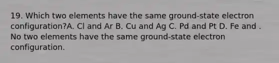 19. Which two elements have the same ground-state electron configuration?A. Cl and Ar B. Cu and Ag C. Pd and Pt D. Fe and . No two elements have the same ground-state electron configuration.