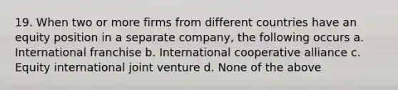 19. When two or more firms from different countries have an equity position in a separate company, the following occurs a. International franchise b. International cooperative alliance c. Equity international joint venture d. None of the above