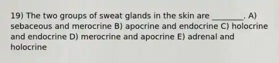 19) The two groups of sweat glands in the skin are ________. A) sebaceous and merocrine B) apocrine and endocrine C) holocrine and endocrine D) merocrine and apocrine E) adrenal and holocrine