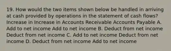 19. How would the two items shown below be handled in arriving at cash provided by operations in the statement of cash flows? Increase in Increase in Accounts Receivable Accounts Payable A. Add to net income Add to net income B. Deduct from net income Deduct from net income C. Add to net income Deduct from net income D. Deduct from net income Add to net income