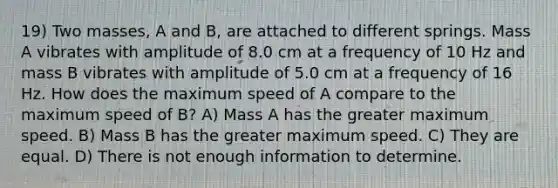 19) Two masses, A and B, are attached to different springs. Mass A vibrates with amplitude of 8.0 cm at a frequency of 10 Hz and mass B vibrates with amplitude of 5.0 cm at a frequency of 16 Hz. How does the maximum speed of A compare to the maximum speed of B? A) Mass A has the greater maximum speed. B) Mass B has the greater maximum speed. C) They are equal. D) There is not enough information to determine.