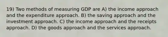 19) Two methods of measuring GDP are A) the income approach and the expenditure approach. B) the saving approach and the investment approach. C) the income approach and the receipts approach. D) the goods approach and the services approach.