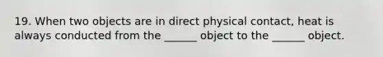 19. When two objects are in direct physical contact, heat is always conducted from the ______ object to the ______ object.