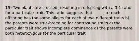 19) Two plants are crossed, resulting in offspring with a 3:1 ratio for a particular trait. This ratio suggests that _____. a) each offspring has the same alleles for each of two different traits b) the parents were true-breeding for contrasting traits c) the particular trait shows incomplete dominance d) the parents were both heterozygous for the particular trait