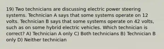 19) Two technicians are discussing electric power steering systems. Technician A says that some systems operate on 12 volts. Technician B says that some systems operate on 42 volts, such as on some hybrid electric vehicles. Which technician is correct? A) Technician A only C) Both technicians B) Technician B only D) Neither technician