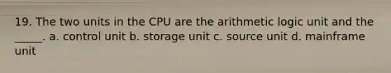 19. The two units in the CPU are the arithmetic logic unit and the _____. a. control unit b. storage unit c. source unit d. mainframe unit