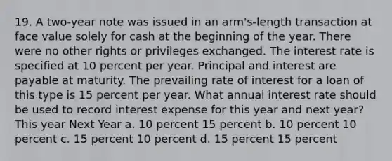 19. A two-year note was issued in an arm's-length transaction at face value solely for cash at the beginning of the year. There were no other rights or privileges exchanged. The interest rate is specified at 10 percent per year. Principal and interest are payable at maturity. The prevailing rate of interest for a loan of this type is 15 percent per year. What annual interest rate should be used to record interest expense for this year and next year? This year Next Year a. 10 percent 15 percent b. 10 percent 10 percent c. 15 percent 10 percent d. 15 percent 15 percent