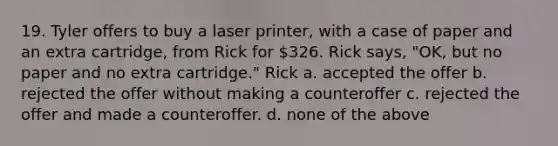 19. Tyler offers to buy a laser printer, with a case of paper and an extra cartridge, from Rick for 326. Rick says, "OK, but no paper and no extra cartridge." Rick a. accepted the offer b. rejected the offer without making a counteroffer c. rejected the offer and made a counteroffer. d. none of the above