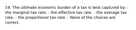 19. The ultimate economic burden of a tax is best captured by: - the marginal tax rate. - the effective tax rate. - the average tax rate. - the proportional tax rate. - None of the choices are correct.