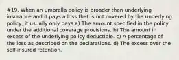 #19. When an umbrella policy is broader than underlying insurance and it pays a loss that is not covered by the underlying policy, it usually only pays a) The amount specified in the policy under the additional coverage provisions. b) The amount in excess of the underlying policy deductible. c) A percentage of the loss as described on the declarations. d) The excess over the self-insured retention.