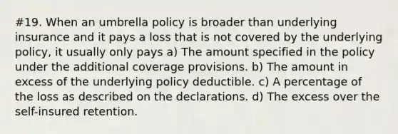 #19. When an umbrella policy is broader than underlying insurance and it pays a loss that is not covered by the underlying policy, it usually only pays a) The amount specified in the policy under the additional coverage provisions. b) The amount in excess of the underlying policy deductible. c) A percentage of the loss as described on the declarations. d) The excess over the self-insured retention.