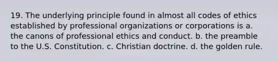 19. The underlying principle found in almost all codes of ethics established by professional organizations or corporations is a. the canons of professional ethics and conduct. b. the preamble to the U.S. Constitution. c. Christian doctrine. d. the golden rule.