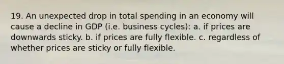 19. An unexpected drop in total spending in an economy will cause a decline in GDP (i.e. business cycles): a. if prices are downwards sticky. b. if prices are fully flexible. c. regardless of whether prices are sticky or fully flexible.