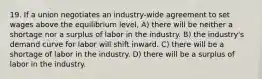 19. If a union negotiates an industry-wide agreement to set wages above the equilibrium level, A) there will be neither a shortage nor a surplus of labor in the industry. B) the industry's demand curve for labor will shift inward. C) there will be a shortage of labor in the industry. D) there will be a surplus of labor in the industry.