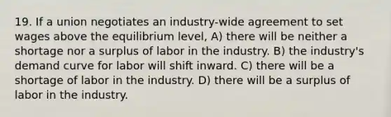 19. If a union negotiates an industry-wide agreement to set wages above the equilibrium level, A) there will be neither a shortage nor a surplus of labor in the industry. B) the industry's demand curve for labor will shift inward. C) there will be a shortage of labor in the industry. D) there will be a surplus of labor in the industry.