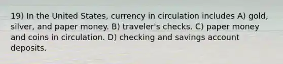 19) In the United States, currency in circulation includes A) gold, silver, and paper money. B) traveler's checks. C) paper money and coins in circulation. D) checking and savings account deposits.